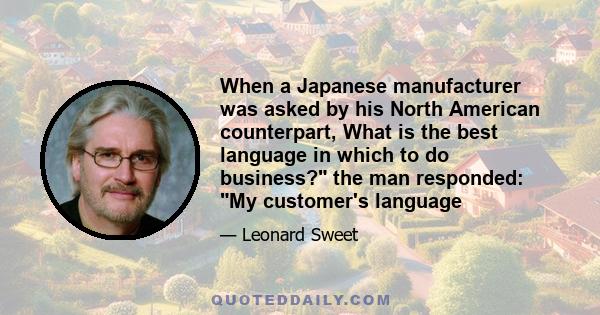 When a Japanese manufacturer was asked by his North American counterpart, What is the best language in which to do business? the man responded: My customer's language