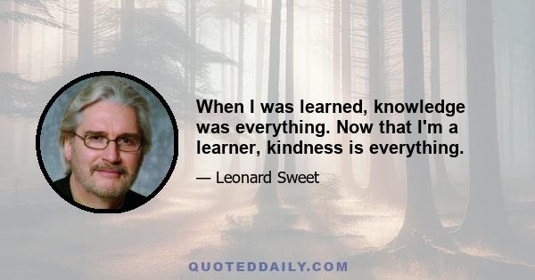 When I was learned, knowledge was everything. Now that I'm a learner, kindness is everything.