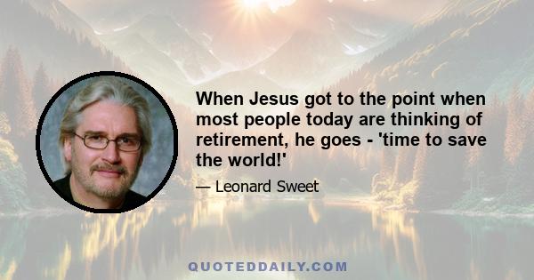 When Jesus got to the point when most people today are thinking of retirement, he goes - 'time to save the world!'