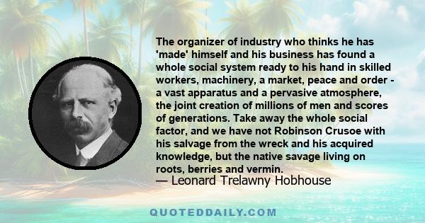 The organizer of industry who thinks he has 'made' himself and his business has found a whole social system ready to his hand in skilled workers, machinery, a market, peace and order - a vast apparatus and a pervasive