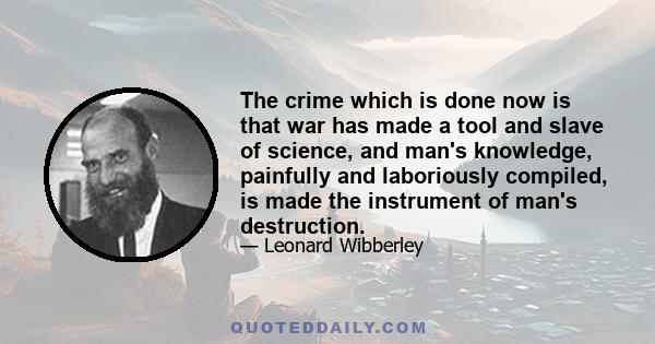 The crime which is done now is that war has made a tool and slave of science, and man's knowledge, painfully and laboriously compiled, is made the instrument of man's destruction.