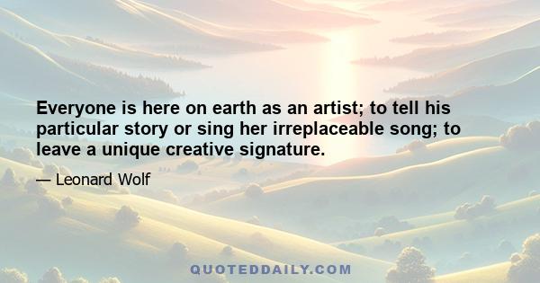 Everyone is here on earth as an artist; to tell his particular story or sing her irreplaceable song; to leave a unique creative signature.