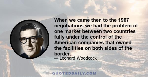 When we came then to the 1967 negotiations we had the problem of one market between two countries fully under the control of the American companies that owned the facilities on both sides of the border.