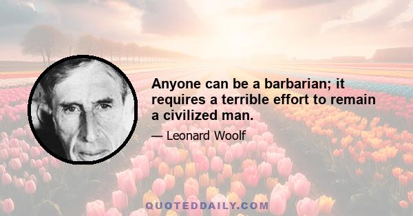 Anyone can be a barbarian; it requires a terrible effort to remain a civilized man.