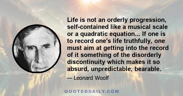 Life is not an orderly progression, self-contained like a musical scale or a quadratic equation... If one is to record one's life truthfully, one must aim at getting into the record of it something of the disorderly