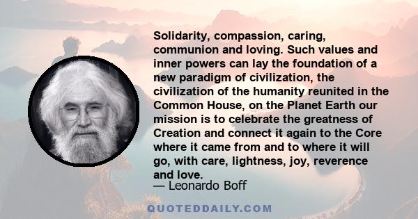 Solidarity, compassion, caring, communion and loving. Such values and inner powers can lay the foundation of a new paradigm of civilization, the civilization of the humanity reunited in the Common House, on the Planet