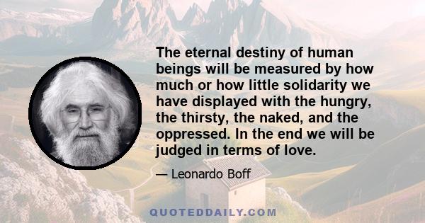 The eternal destiny of human beings will be measured by how much or how little solidarity we have displayed with the hungry, the thirsty, the naked, and the oppressed. In the end we will be judged in terms of love.