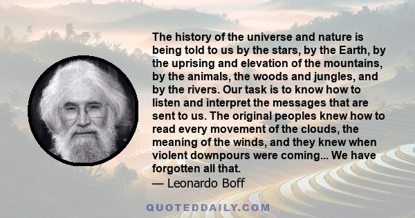 The history of the universe and nature is being told to us by the stars, by the Earth, by the uprising and elevation of the mountains, by the animals, the woods and jungles, and by the rivers. Our task is to know how to 