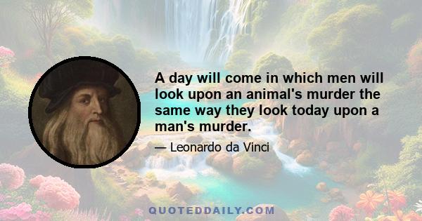 A day will come in which men will look upon an animal's murder the same way they look today upon a man's murder.