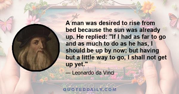 A man was desired to rise from bed because the sun was already up. He replied: If I had as far to go and as much to do as he has, I should be up by now; but having but a little way to go, I shall not get up yet.