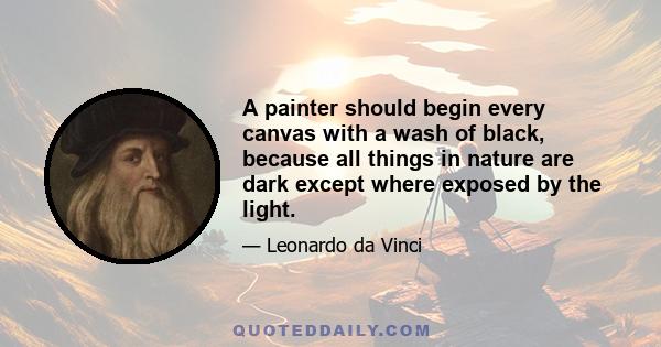 A painter should begin every canvas with a wash of black, because all things in nature are dark except where exposed by the light.