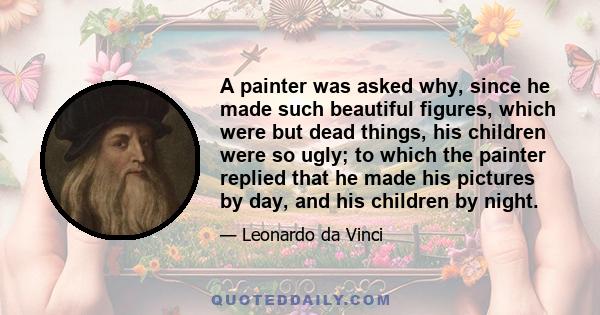 A painter was asked why, since he made such beautiful figures, which were but dead things, his children were so ugly; to which the painter replied that he made his pictures by day, and his children by night.