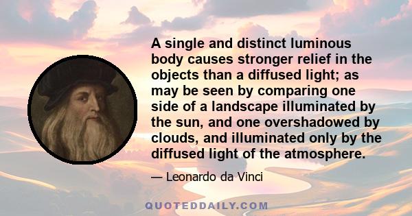 A single and distinct luminous body causes stronger relief in the objects than a diffused light; as may be seen by comparing one side of a landscape illuminated by the sun, and one overshadowed by clouds, and