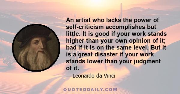 An artist who lacks the power of self-criticism accomplishes but little. It is good if your work stands higher than your own opinion of it; bad if it is on the same level. But it is a great disaster if your work stands