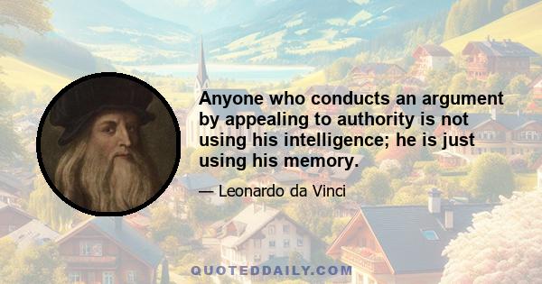 Anyone who conducts an argument by appealing to authority is not using his intelligence; he is just using his memory.