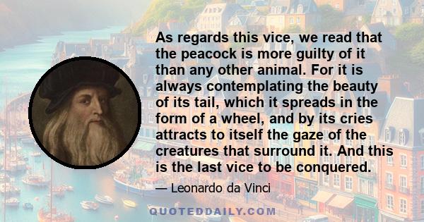 As regards this vice, we read that the peacock is more guilty of it than any other animal. For it is always contemplating the beauty of its tail, which it spreads in the form of a wheel, and by its cries attracts to