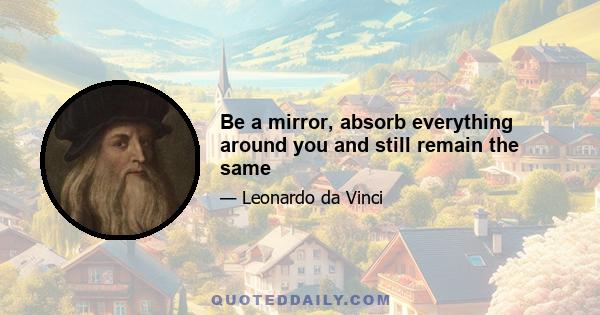 Be a mirror, absorb everything around you and still remain the same