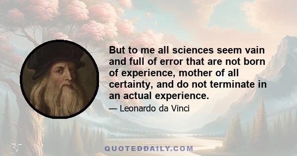 But to me all sciences seem vain and full of error that are not born of experience, mother of all certainty, and do not terminate in an actual experience.