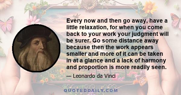 Every now and then go away, have a little relaxation, for when you come back to your work your judgment will be surer.