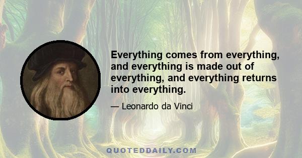 Everything comes from everything, and everything is made out of everything, and everything returns into everything.