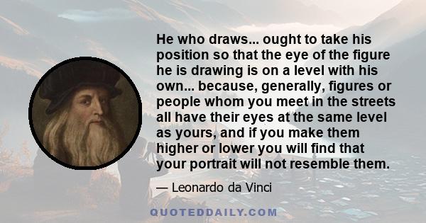 He who draws... ought to take his position so that the eye of the figure he is drawing is on a level with his own... because, generally, figures or people whom you meet in the streets all have their eyes at the same