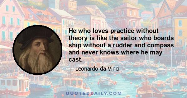 He who loves practice without theory is like the sailor who boards ship without a rudder and compass and never knows where he may cast.