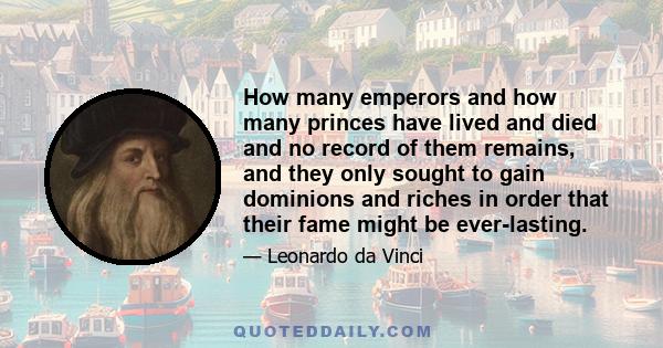 How many emperors and how many princes have lived and died and no record of them remains, and they only sought to gain dominions and riches in order that their fame might be ever-lasting.