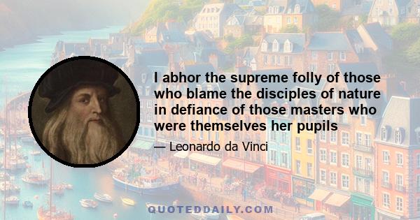 I abhor the supreme folly of those who blame the disciples of nature in defiance of those masters who were themselves her pupils