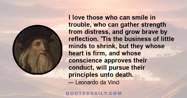 I love those who can smile in trouble, who can gather strength from distress, and grow brave by reflection. 'Tis the business of little minds to shrink, but they whose heart is firm, and whose conscience approves their