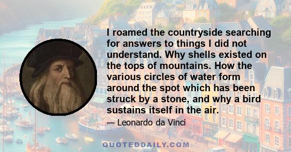 I roamed the countryside searching for answers to things I did not understand. Why shells existed on the tops of mountains. How the various circles of water form around the spot which has been struck by a stone, and why 