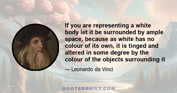 If you are representing a white body let it be surrounded by ample space, because as white has no colour of its own, it is tinged and altered in some degree by the colour of the objects surrounding it