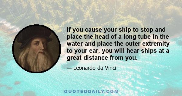 If you cause your ship to stop and place the head of a long tube in the water and place the outer extremity to your ear, you will hear ships at a great distance from you.