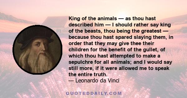 King of the animals — as thou hast described him — I should rather say king of the beasts, thou being the greatest — because thou hast spared slaying them, in order that they may give thee their children for the benefit 