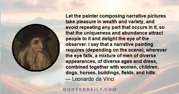 Let the painter composing narrative pictures take pleasure in wealth and variety, and avoid repeating any part that occurs in it, so that the uniqueness and abundance attract people to it and delight the eye of the