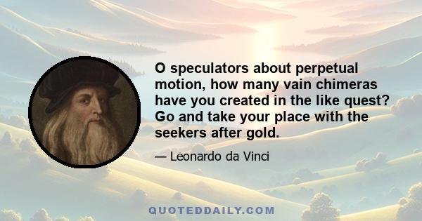 O speculators about perpetual motion, how many vain chimeras have you created in the like quest? Go and take your place with the seekers after gold.