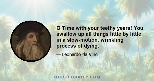 O Time with your teethy years! You swallow up all things little by little in a slow-motion, wrinkling process of dying.