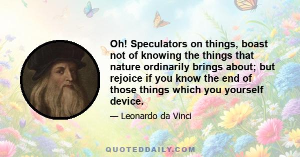 Oh! Speculators on things, boast not of knowing the things that nature ordinarily brings about; but rejoice if you know the end of those things which you yourself device.