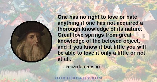 One has no right to love or hate anything if one has not acquired a thorough knowledge of its nature. Great love springs from great knowledge of the beloved object, and if you know it but little you will be able to love 