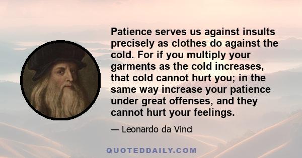 Patience serves us against insults precisely as clothes do against the cold. For if you multiply your garments as the cold increases, that cold cannot hurt you; in the same way increase your patience under great