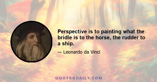 Perspective is to painting what the bridle is to the horse, the rudder to a ship.