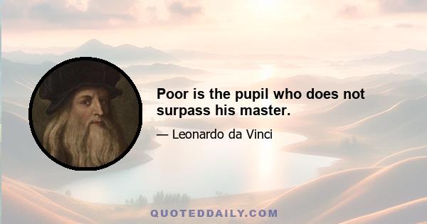 Poor is the pupil who does not surpass his master.