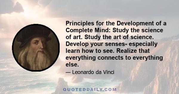 Principles for the Development of a Complete Mind: Study the science of art. Study the art of science. Develop your senses- especially learn how to see. Realize that everything connects to everything else.