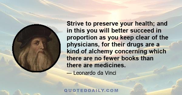 Strive to preserve your health; and in this you will better succeed in proportion as you keep clear of the physicians, for their drugs are a kind of alchemy concerning which there are no fewer books than there are