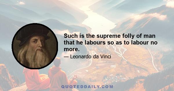 Such is the supreme folly of man that he labours so as to labour no more.