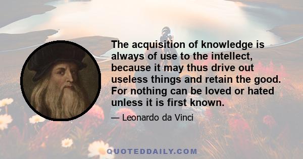 The acquisition of knowledge is always of use to the intellect, because it may thus drive out useless things and retain the good. For nothing can be loved or hated unless it is first known.