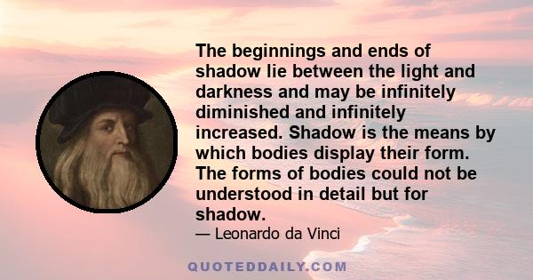 The beginnings and ends of shadow lie between the light and darkness and may be infinitely diminished and infinitely increased. Shadow is the means by which bodies display their form. The forms of bodies could not be