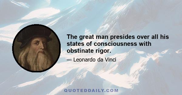 The great man presides over all his states of consciousness with obstinate rigor.