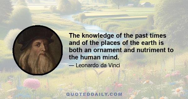 The knowledge of the past times and of the places of the earth is both an ornament and nutriment to the human mind.