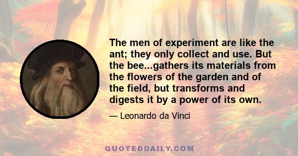 The men of experiment are like the ant; they only collect and use. But the bee...gathers its materials from the flowers of the garden and of the field, but transforms and digests it by a power of its own.