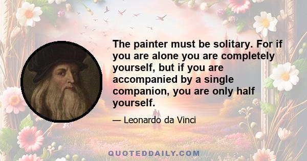 The painter must be solitary. For if you are alone you are completely yourself, but if you are accompanied by a single companion, you are only half yourself.